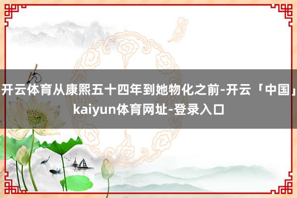 开云体育从康熙五十四年到她物化之前-开云「中国」kaiyun体育网址-登录入口
