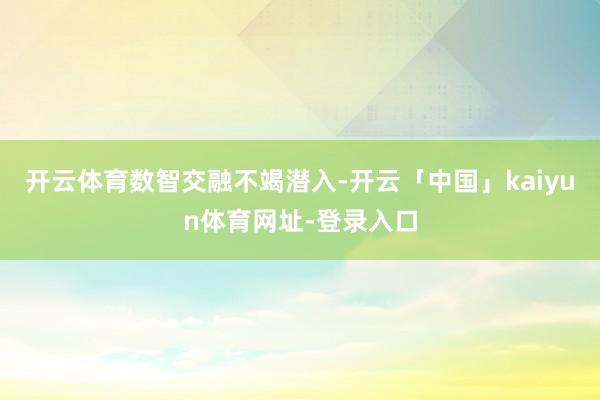 开云体育　　数智交融不竭潜入-开云「中国」kaiyun体育网址-登录入口