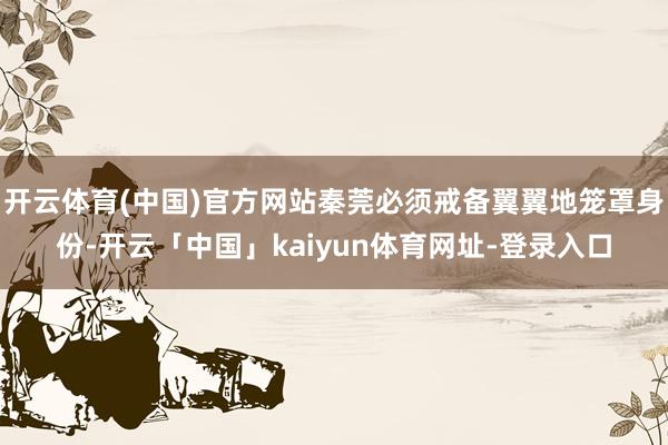 开云体育(中国)官方网站秦莞必须戒备翼翼地笼罩身份-开云「中国」kaiyun体育网址-登录入口