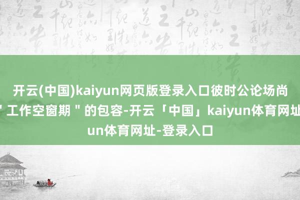 开云(中国)kaiyun网页版登录入口彼时公论场尚未酿成对＂工作空窗期＂的包容-开云「中国」kaiyun体育网址-登录入口