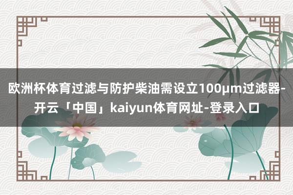 欧洲杯体育过滤与防护柴油需设立100μm过滤器-开云「中国」kaiyun体育网址-登录入口