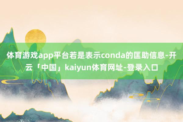 体育游戏app平台若是表示conda的匡助信息-开云「中国」kaiyun体育网址-登录入口