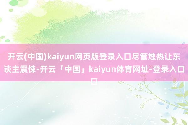 开云(中国)kaiyun网页版登录入口尽管烛热让东谈主震悚-开云「中国」kaiyun体育网址-登录入口