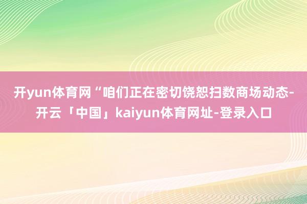开yun体育网 “咱们正在密切饶恕扫数商场动态-开云「中国」kaiyun体育网址-登录入口