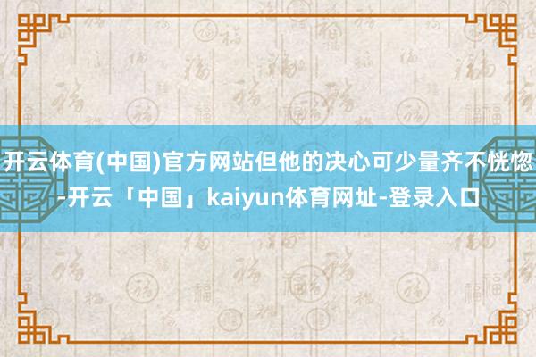 开云体育(中国)官方网站但他的决心可少量齐不恍惚-开云「中国」kaiyun体育网址-登录入口