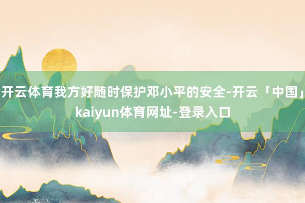 开云体育我方好随时保护邓小平的安全-开云「中国」kaiyun体育网址-登录入口