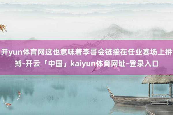 开yun体育网这也意味着李哥会链接在任业赛场上拼搏-开云「中国」kaiyun体育网址-登录入口