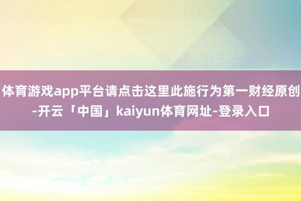 体育游戏app平台请点击这里此施行为第一财经原创-开云「中国」kaiyun体育网址-登录入口