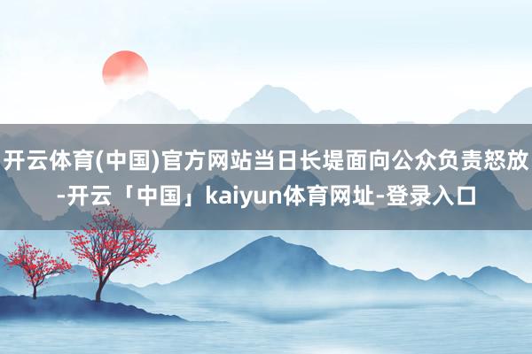 开云体育(中国)官方网站当日长堤面向公众负责怒放-开云「中国」kaiyun体育网址-登录入口