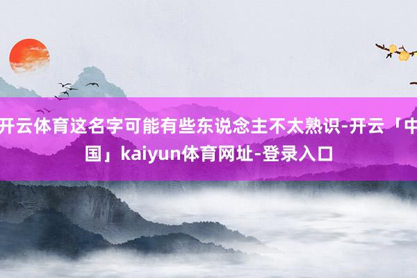 开云体育这名字可能有些东说念主不太熟识-开云「中国」kaiyun体育网址-登录入口
