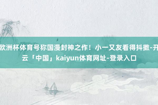 欧洲杯体育号称国漫封神之作！小一又友看得抖擞-开云「中国」kaiyun体育网址-登录入口