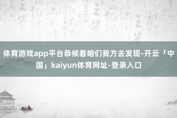 体育游戏app平台恭候着咱们我方去发现-开云「中国」kaiyun体育网址-登录入口
