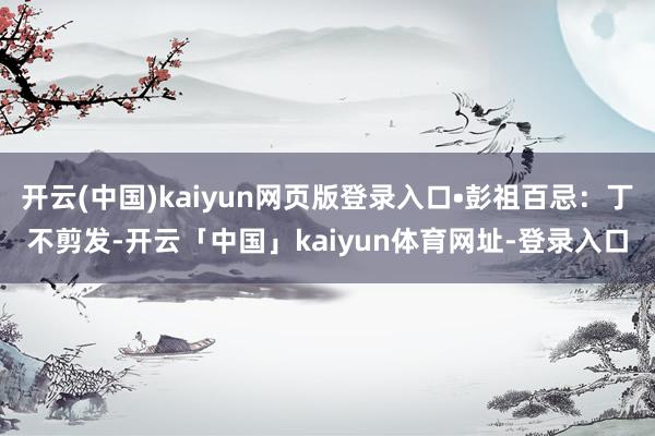 开云(中国)kaiyun网页版登录入口•彭祖百忌:丁不剪发-开云「中国」kaiyun体育网址-登录入口