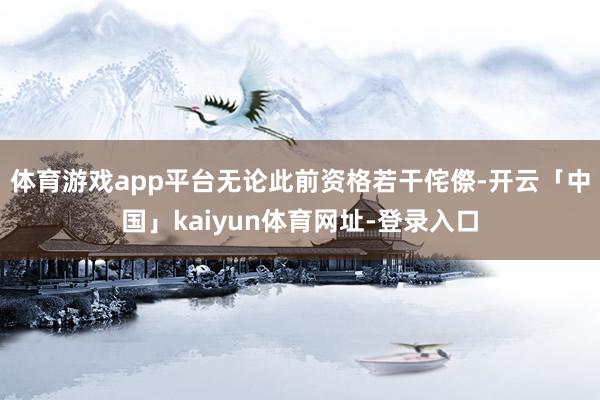 体育游戏app平台无论此前资格若干侘傺-开云「中国」kaiyun体育网址-登录入口