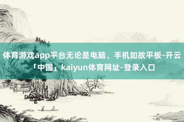 体育游戏app平台无论是电脑、手机如故平板-开云「中国」kaiyun体育网址-登录入口