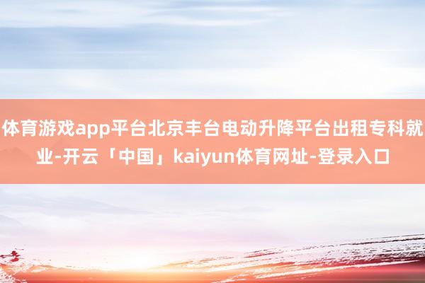 体育游戏app平台北京丰台电动升降平台出租专科就业-开云「中国」kaiyun体育网址-登录入口