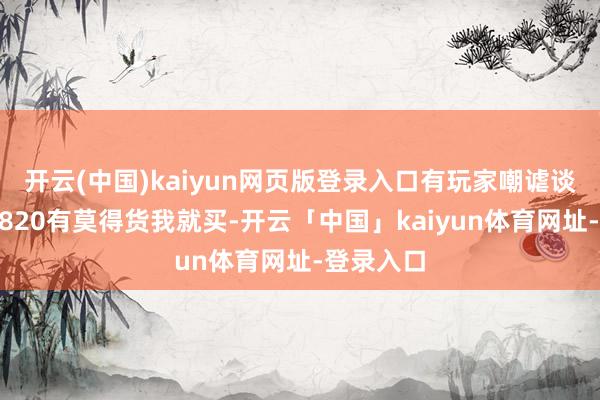 开云(中国)kaiyun网页版登录入口有玩家嘲谑谈：“你说820有莫得货我就买-开云「中国」kaiyun体育网址-登录入口