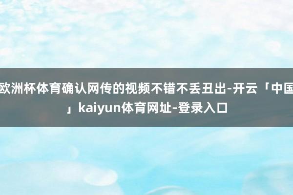 欧洲杯体育确认网传的视频不错不丢丑出-开云「中国」kaiyun体育网址-登录入口