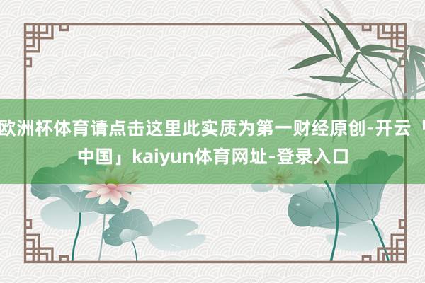 欧洲杯体育请点击这里此实质为第一财经原创-开云「中国」kaiyun体育网址-登录入口