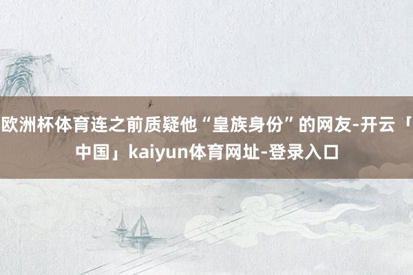 欧洲杯体育连之前质疑他“皇族身份”的网友-开云「中国」kaiyun体育网址-登录入口