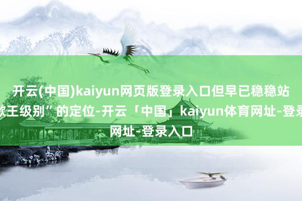开云(中国)kaiyun网页版登录入口但早已稳稳站住“歌王级别”的定位-开云「中国」kaiyun体育网址-登录入口