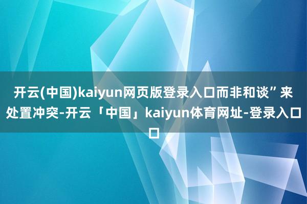 开云(中国)kaiyun网页版登录入口而非和谈”来处置冲突-开云「中国」kaiyun体育网址-登录入口