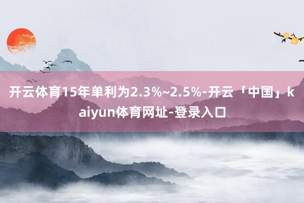开云体育15年单利为2.3%~2.5%-开云「中国」kaiyun体育网址-登录入口