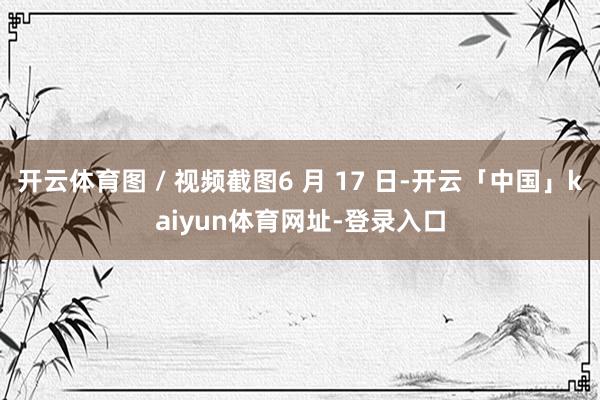 开云体育图 / 视频截图6 月 17 日-开云「中国」kaiyun体育网址-登录入口