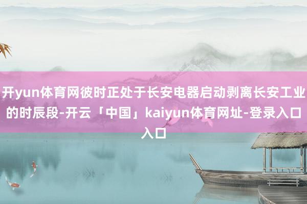 开yun体育网彼时正处于长安电器启动剥离长安工业的时辰段-开云「中国」kaiyun体育网址-登录入口