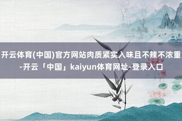 开云体育(中国)官方网站肉质紧实入味且不辣不浓重-开云「中国」kaiyun体育网址-登录入口