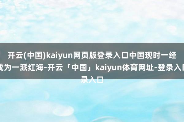 开云(中国)kaiyun网页版登录入口中国现时一经成为一派红海-开云「中国」kaiyun体育网址-登录入口