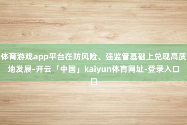 体育游戏app平台在防风险、强监管基础上兑现高质地发展-开云「中国」kaiyun体育网址-登录入口