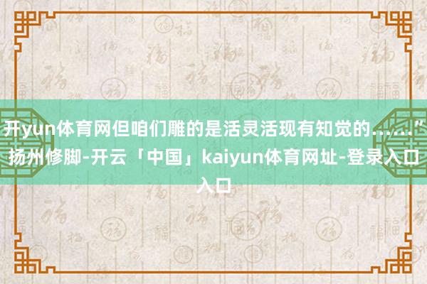 开yun体育网但咱们雕的是活灵活现有知觉的……”扬州修脚-开云「中国」kaiyun体育网址-登录入口