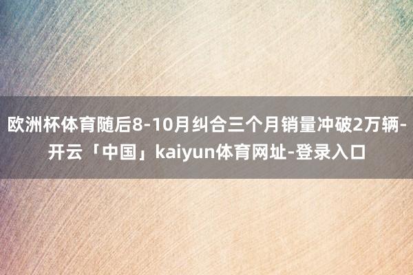 欧洲杯体育随后8-10月纠合三个月销量冲破2万辆-开云「中国」kaiyun体育网址-登录入口