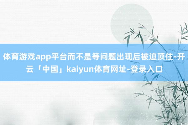 体育游戏app平台而不是等问题出现后被迫顶住-开云「中国」kaiyun体育网址-登录入口