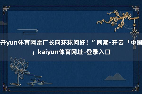开yun体育网雷厂长向环球问好！”同期-开云「中国」kaiyun体育网址-登录入口