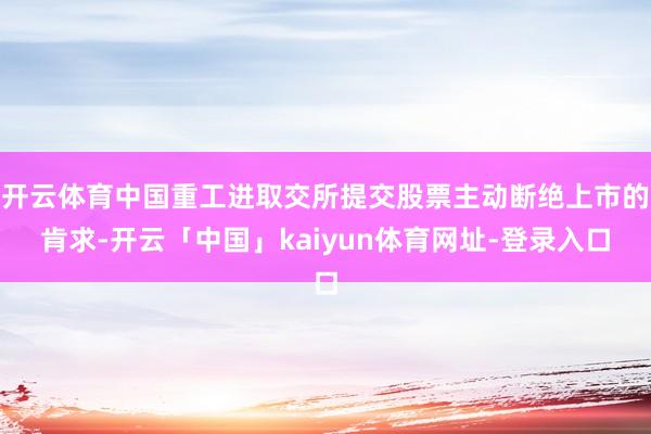 开云体育中国重工进取交所提交股票主动断绝上市的肯求-开云「中国」kaiyun体育网址-登录入口