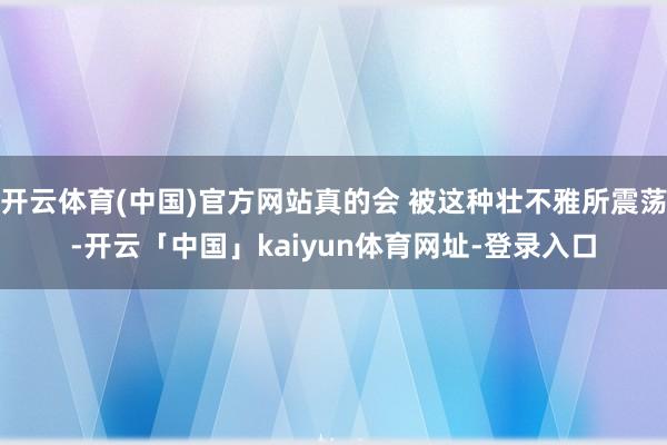 开云体育(中国)官方网站真的会 被这种壮不雅所震荡-开云「中国」kaiyun体育网址-登录入口