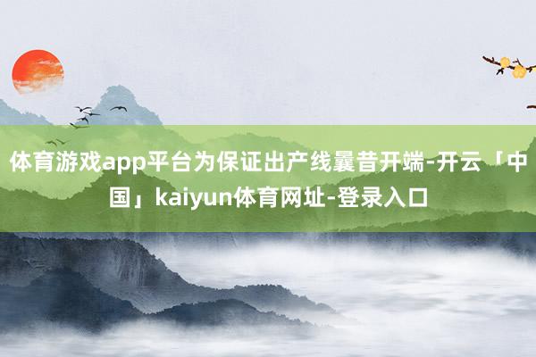 体育游戏app平台为保证出产线曩昔开端-开云「中国」kaiyun体育网址-登录入口