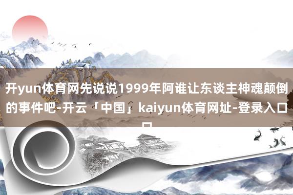 开yun体育网先说说1999年阿谁让东谈主神魂颠倒的事件吧-开云「中国」kaiyun体育网址-登录入口