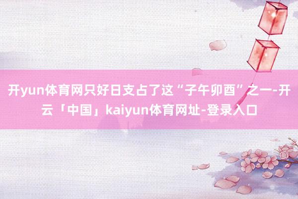 开yun体育网只好日支占了这“子午卯酉”之一-开云「中国」kaiyun体育网址-登录入口