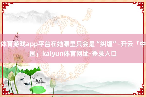 体育游戏app平台在她眼里只会是“纠缠”-开云「中国」kaiyun体育网址-登录入口