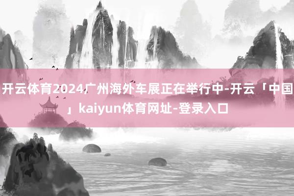 开云体育2024广州海外车展正在举行中-开云「中国」kaiyun体育网址-登录入口