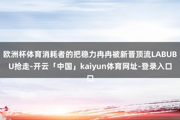 欧洲杯体育消耗者的把稳力冉冉被新晋顶流LABUBU抢走-开云「中国」kaiyun体育网址-登录入口
