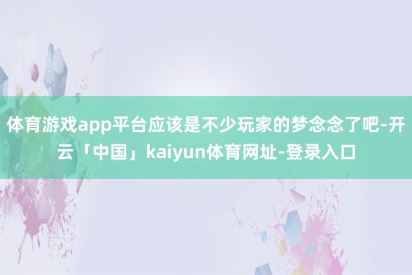 体育游戏app平台应该是不少玩家的梦念念了吧-开云「中国」kaiyun体育网址-登录入口