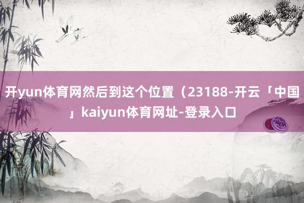 开yun体育网然后到这个位置（23188-开云「中国」kaiyun体育网址-登录入口