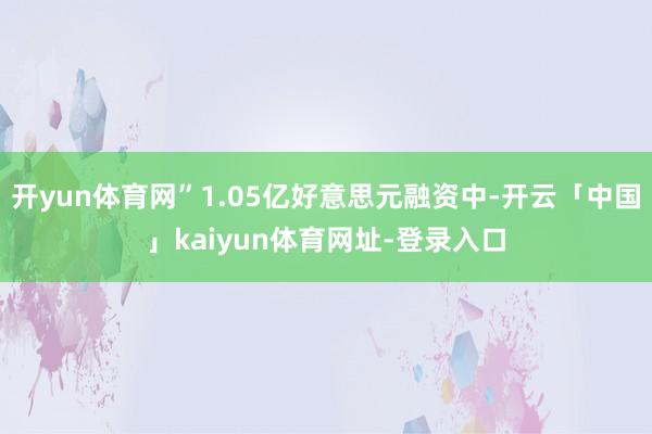 开yun体育网”1.05亿好意思元融资中-开云「中国」kaiyun体育网址-登录入口