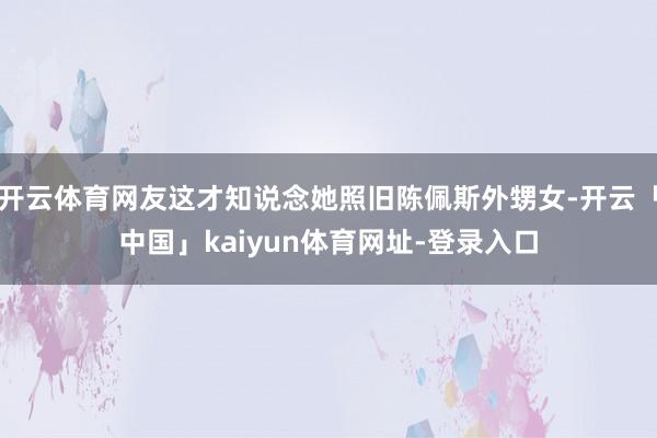 开云体育网友这才知说念她照旧陈佩斯外甥女-开云「中国」kaiyun体育网址-登录入口
