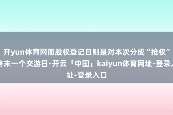 开yun体育网而股权登记日则是对本次分成“抢权”的终末一个交游日-开云「中国」kaiyun体育网址-登录入口