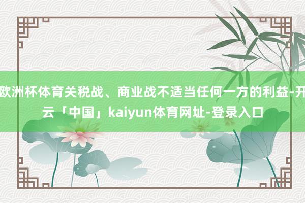 欧洲杯体育关税战、商业战不适当任何一方的利益-开云「中国」kaiyun体育网址-登录入口